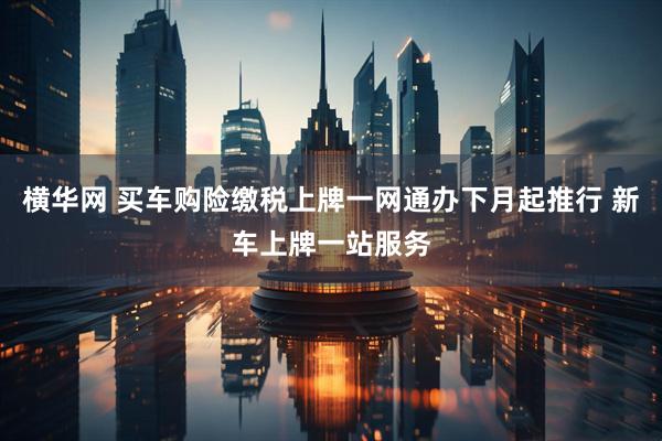 横华网 买车购险缴税上牌一网通办下月起推行 新车上牌一站服务