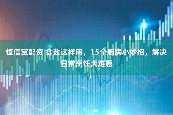 恒信宝配资 食盐这样用，15个厨房小妙招，解决日常烹饪大难题