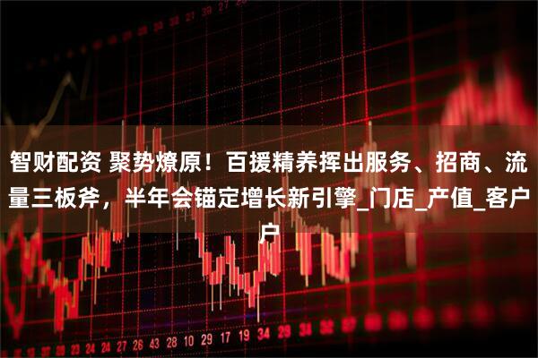 智财配资 聚势燎原！百援精养挥出服务、招商、流量三板斧，半年会锚定增长新引擎_门店_产值_客户
