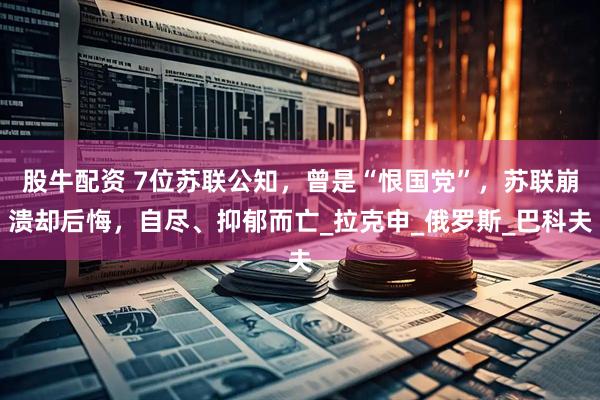 股牛配资 7位苏联公知，曾是“恨国党”，苏联崩溃却后悔，自尽、抑郁而亡_拉克申_俄罗斯_巴科夫