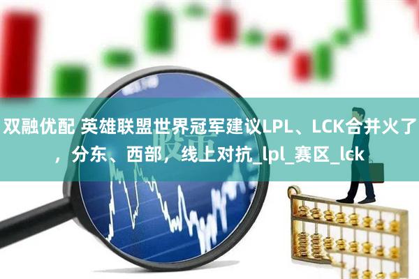 双融优配 英雄联盟世界冠军建议LPL、LCK合并火了，分东、西部，线上对抗_lpl_赛区_lck