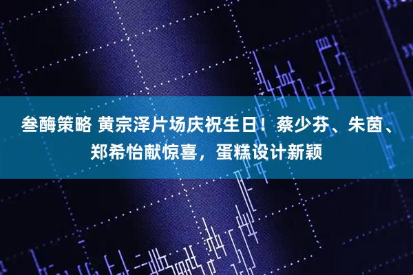 叁酶策略 黄宗泽片场庆祝生日!蔡少芬、朱茵、郑希怡献惊喜,蛋糕设计新颖