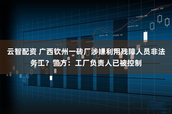 云智配资 广西钦州一砖厂涉嫌利用残障人员非法务工？警方：工厂负责人已被控制